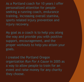 As a Portland coach for 9 years I offer personalized attention for people seeking a running coach, endurance training, increasing overall stamina, sports related injury prevention and injury recovery.  My goal as a coach is to help you along the
way and provide you with positive support, encouragement, and the proper workouts to help you attain your goals.  I created the Portland Oregon organization Run For A Cause in 2005 as a way to allow people to train for an event and raise money for any charity they choose.